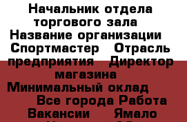 Начальник отдела торгового зала › Название организации ­ Спортмастер › Отрасль предприятия ­ Директор магазина › Минимальный оклад ­ 36 500 - Все города Работа » Вакансии   . Ямало-Ненецкий АО,Муравленко г.